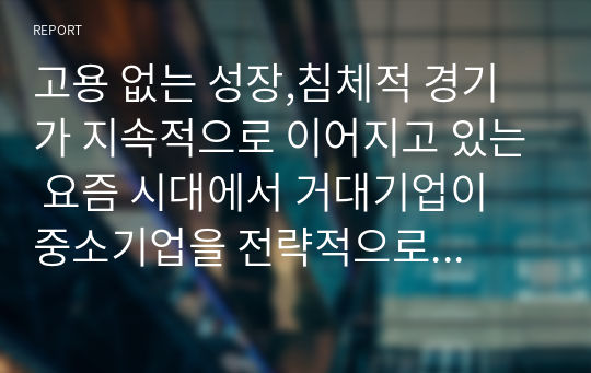 고용 없는 성장,침체적 경기가 지속적으로 이어지고 있는 요즘 시대에서 거대기업이 중소기업을 전략적으로 합병 또는 인수하는 상황이 바람직한 것인가에 대한 본인의 생각을 논리적 근거를 들어 말하시오.