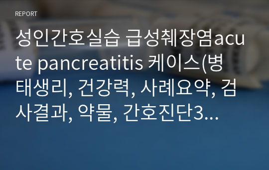 성인간호실습 급성췌장염acute pancreatitis 케이스(병태생리, 건강력, 사례요약, 검사결과, 약물, 간호진단3개-감염과 관련된 고체온.섭취 및 소화 불능과 관련된 영양 부족, 물질남용이 인체에 미치는 영향에 대한 관심 결여와 관련한 지식 부족/중재 5개)