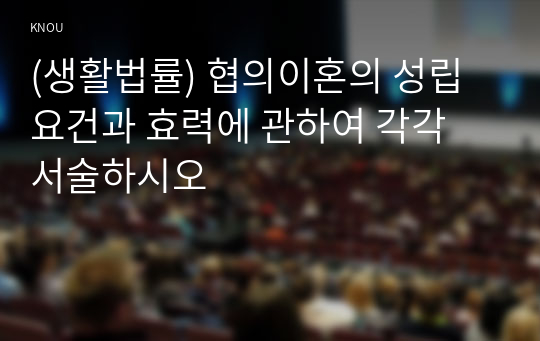 (생활법률) 협의이혼의 성립요건과 효력에 관하여 각각 서술하시오