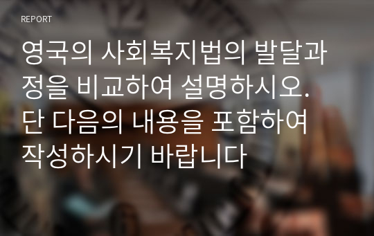 영국의 사회복지법의 발달과정을 비교하여 설명하시오. 단 다음의 내용을 포함하여 작성하시기 바랍니다