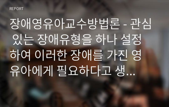 장애영유아교수방법론 - 관심 있는 장애유형을 하나 설정하여 이러한 장애를 가진 영유아에게 필요하다고 생각되는 개별화교육프로그램(IEP)을 작성하여 제출하시오.(장애영유아 이름은 가명을 사용함)