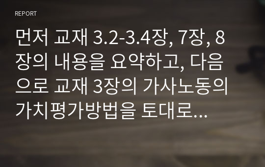 먼저 교재 3.2-3.4장, 7장, 8장의 내용을 요약하고, 다음으로 교재 3장의 가사노동의 가치평가방법을 토대로 하여 학생 본인 또는 주변의 가정생활을 대상으로 하여 가사노동의 생산성을 나타낼 수 있는 3개의 사례를 선정하고, 각 사례별로 적용 가능한 가치평가방법을 모두 나열하시오