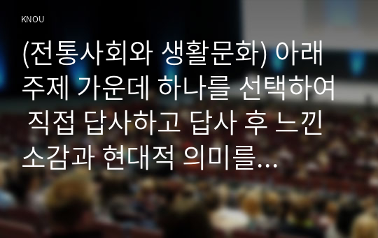 (전통사회와 생활문화) 아래 주제 가운데 하나를 선택하여 직접 답사하고 답사 후 느낀 소감과 현대적 의미를 정리할 것