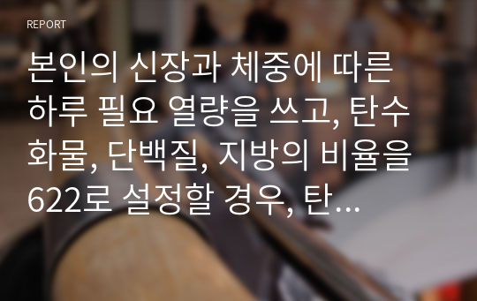 본인의 신장과 체중에 따른 하루 필요 열량을 쓰고, 탄수화물, 단백질, 지방의 비율을 622로 설정할 경우, 탄수화물, 단백질, 지방의 섭취량은 몇 g씩 배분되는지 쓰시오