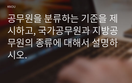 공무원을 분류하는 기준을 제시하고, 국가공무원과 지방공무원의 종류에 대해서 설명하시오.