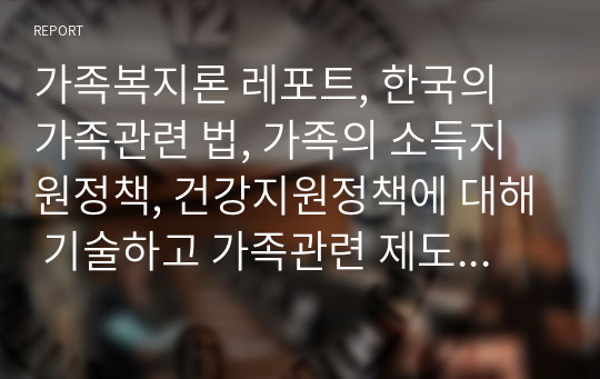 가족복지론 레포트, 한국의 가족관련 법, 가족의 소득지원정책, 건강지원정책에 대해 기술하고 가족관련 제도의 개선책에 대해 논하시오.