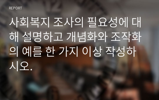 사회복지 조사의 필요성에 대해 설명하고 개념화와 조작화의 예를 한 가지 이상 작성하시오.