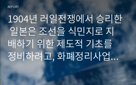 1904년 러일전쟁에서 승리한 일본은 조선을 식민지로 지배하기 위한 제도적 기초를 정비하려고, 화폐정리사업, 재정제도의 정비, 토지조사사업을 실시하였다. 화폐정리사업, 재정제도의 정비, 토지조사사업의 내용을 소개하고, 그 역사적 의의에 대해 논하시오.