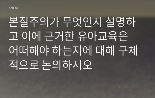 교육철학및교육사B형 ) 본질주의가 무엇인지 설명하고 이에 근거한 유아교육은 어떠해야 하는지에 대해 구체적으로 논의하시오