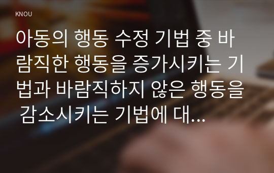 아동의 행동 수정 기법 중 바람직한 행동을 증가시키는 기법과 바람직하지 않은 행동을 감소시키는 기법에 대해 비교⋅분석하시오