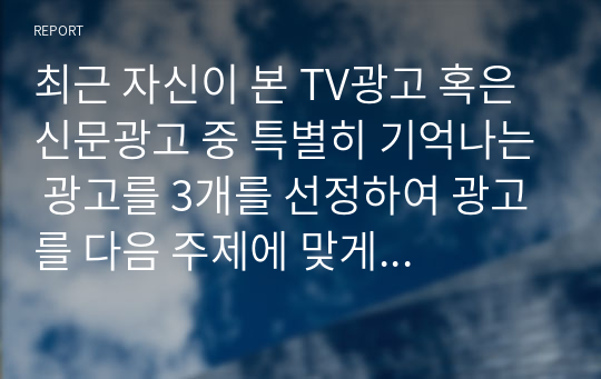 최근 자신이 본 TV광고 혹은 신문광고 중 특별히 기억나는 광고를 3개를 선정하여 광고를 다음 주제에 맞게 분석하시오.