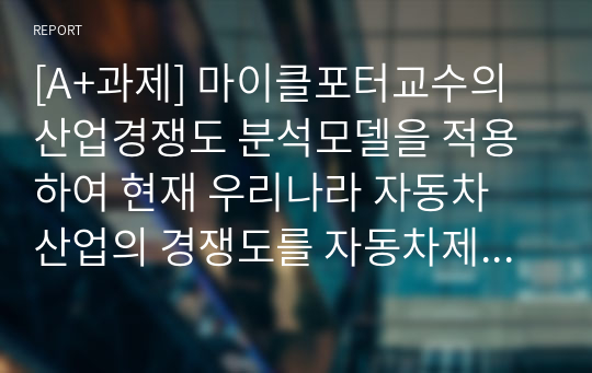 [A+과제] 마이클포터교수의 산업경쟁도 분석모델을 적용하여 현재 우리나라 자동차 산업의 경쟁도를 자동차제조업체 입장에서 분석해 보시오