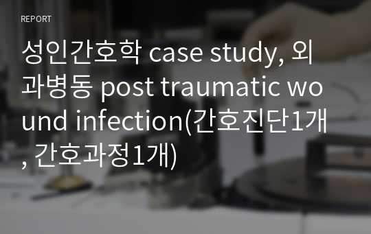 성인간호학 case study, 외과병동 post traumatic wound infection(간호진단1개, 간호과정1개)