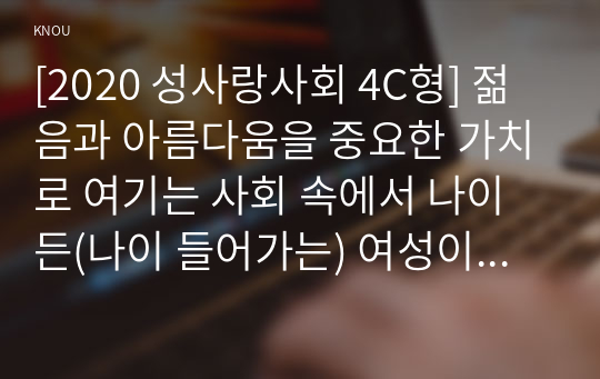 [2020 성사랑사회 4C형] 젊음과 아름다움을 중요한 가치로 여기는 사회 속에서 나이든(나이 들어가는) 여성이 겪게 되는 문제는 어떤 것이 있는지, 이러한 점을 극복하고 주체적인 삶을 살 수 있기 위해서는 어떤 준비가 필요할 지에 대해서 구체적인 사례를 들어가면서 서술하시오.