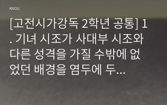 [고전시가강독 2학년 공통] 1. 기녀 시조가 사대부 시조와 다른 성격을 가질 수밖에 없었던 배경을 염두에 두면서, 기녀 시조의 일반적 특징을 구체적인 작품을 예로 들어 서술하시오