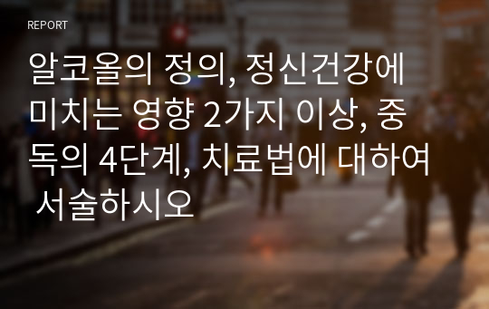 알코올의 정의, 정신건강에 미치는 영향 2가지 이상, 중독의 4단계, 치료법에 대하여 서술하시오