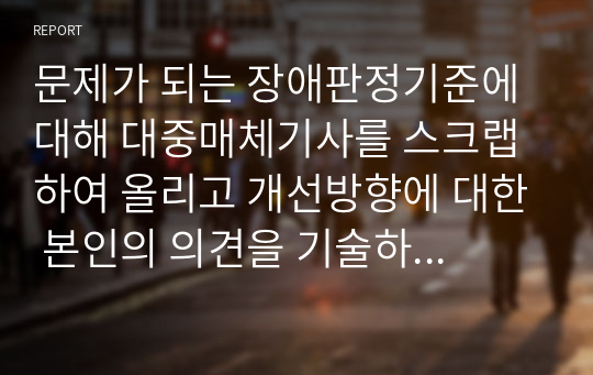 문제가 되는 장애판정기준에 대해 대중매체기사를 스크랩하여 올리고 개선방향에 대한 본인의 의견을 기술하되 기술하고자 하는 장애의 유형과 그 개념도 조사하시오