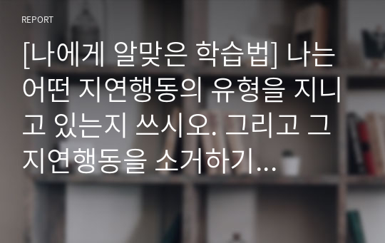 [A+사진첨부] [나에게 알맞은 학습법] 나는 어떤 지연행동의 유형을 지니고 있는지 쓰시오. 그리고 그 지연행동을 소거하기 위하여 3일 이상 노력하고 노력와 과정과 결과를 작성하시오.