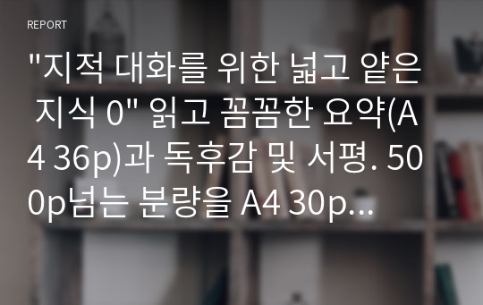 &quot;지적 대화를 위한 넓고 얕은 지식 0&quot; 읽고 꼼꼼한 요약(A4 36p)과 독후감 및 서평. 500p넘는 분량을 A4 30p분량으로 요약 및 독후감까지.