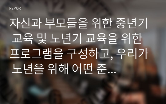 자신과 부모들을 위한 중년기 교육 및 노년기 교육을 위한 프로그램을 구성하고, 우리가 노년을 위해 어떤 준비를 해야 하는지 설명하시오.