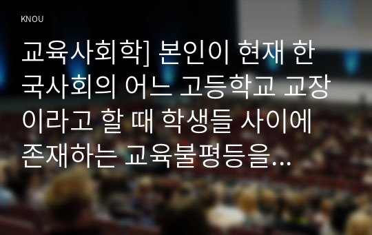 교육사회학] 본인이 현재 한국사회의 어느 고등학교 교장이라고 할 때 학생들 사이에 존재하는 교육불평등을 파악하고 이를 개선하는 방안 세 가지