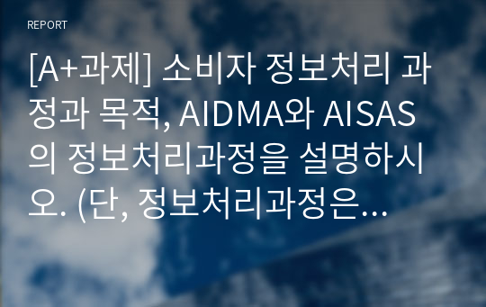 [A+과제] 소비자 정보처리 과정과 목적, AIDMA와 AISAS의 정보처리과정을 설명하시오. (단, 정보처리과정은 그림으로설명하여도 됨)