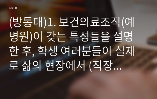 (방통대)1. 보건의료조직(예 병원)이 갖는 특성들을 설명한 후, 학생 여러분들이 실제로 삶의 현장에서 (직장, 가정 또는 학교) 느끼는 스트레스 요인과 그로 인해 발생하는 결과 (신체적 정신적 영적 등 총체적으로)에 대해 논하고, 각자가 애용하는 특별한 스트레스 관리 방법 및 간호사의 이직을 줄이는 방안에 대해 논의하시오 (15점).   2. 과학적 관