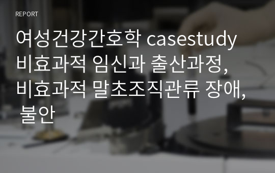 여성건강간호학 casestudy 비효과적 임신과 출산과정, 비효과적 말초조직관류 장애, 불안