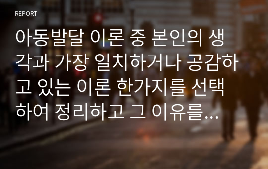 아동발달 이론 중 본인의 생각과 가장 일치하거나 공감하고 있는 이론 한가지를 선택하여 정리하고 그 이유를 쓰시오.