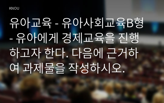 유아교육 - 유아사회교육B형 - 유아에게 경제교육을 진행하고자 한다. 다음에 근거하여 과제물을 작성하시오.