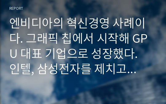 엔비디아의 혁신경영 사례이다. 그래픽 칩에서 시작해 GPU 대표 기업으로 성장했다. 인텔, 삼성전자를 제치고 세계 반도체 시총 2위 기업 위치를 차지했다.  세계 반도체 설계 1위 기업ARM을 소프트뱅크로부터 인수하기로 결정되었다. 젠슨 황 CEO의 혁신경영 사례를 핵심 위주로 정리했다