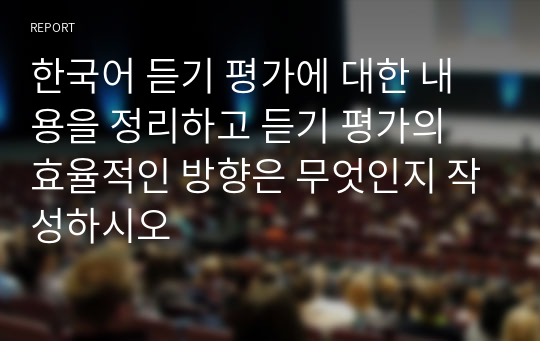 [교수첨삭포함] 한국어 듣기 평가에 대한 내용을 정리하고 듣기 평가의 효율적인 방향은 무엇인지 작성하시오