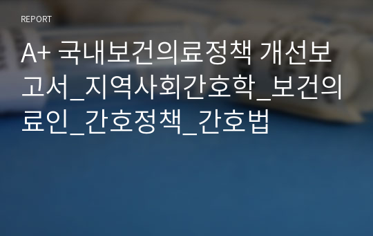 A+ 국내보건의료정책 개선보고서_지역사회간호학_보건의료인_간호정책_간호법