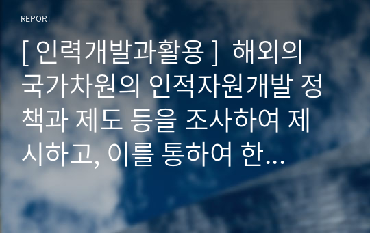 [ 인력개발과활용 ]  &lt;총점 99점&gt; 해외의 국가차원의 인적자원개발 정책과 제도 등을 조사하여 제시하고, 이를 통하여 한국의 인적자원개발 정책과 제도에 적용할 수 있는 방법을 제시하시오