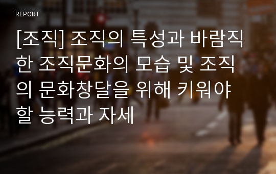 [조직] 조직의 특성과 바람직한 조직문화의 모습 및 조직의 문화창달을 위해 키워야 할 능력과 자세