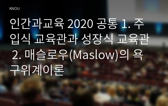 인간과교육 2020 공통 1. 주입식 교육관과 성장식 교육관 2. 매슬로우(Maslow)의 욕구위계이론