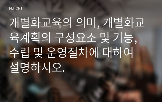 개별화교육의 의미, 개별화교육계획의 구성요소 및 기능, 수립 및 운영절차에 대하여 설명하시오.