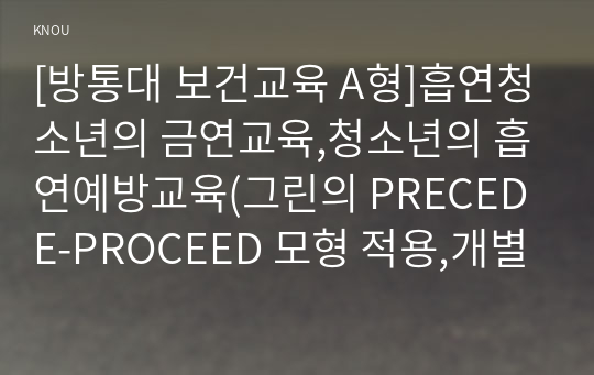 [방통대 보건교육 A형]흡연청소년의 금연교육,청소년의 흡연예방교육(그린의 PRECEDE-PROCEED 모형 적용,개별적으로 개인이나 집단을 정하고, 선택대상에 대한 인구 사회적 특성을 상세히 기술,한 시간분량의 학습지도계획서를 포함)