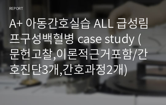 A+ 아동간호실습 ALL 급성림프구성백혈병 case study (문헌고찰,이론적근거포함/간호진단3개,간호과정2개)