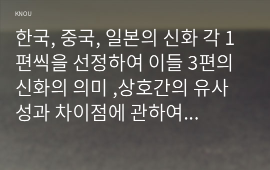 한국, 중국, 일본의 신화 각 1편씩을 선정하여 이들 3편의 신화의 의미 ,상호간의 유사성과 차이점에 관하여 서술하시오.