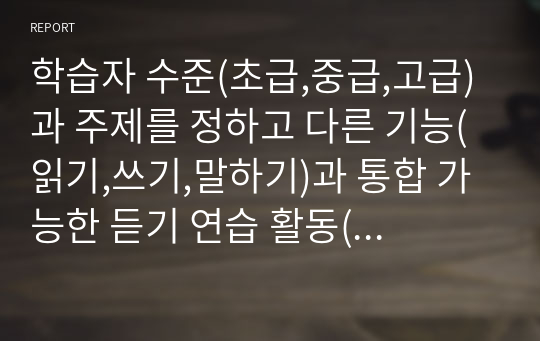 학습자 수준(초급,중급,고급)과 주제를 정하고 다른 기능(읽기,쓰기,말하기)과 통합 가능한 듣기 연습 활동(듣기 텍스트 포함)을 3가지 만들고 해설을 붙이시오.