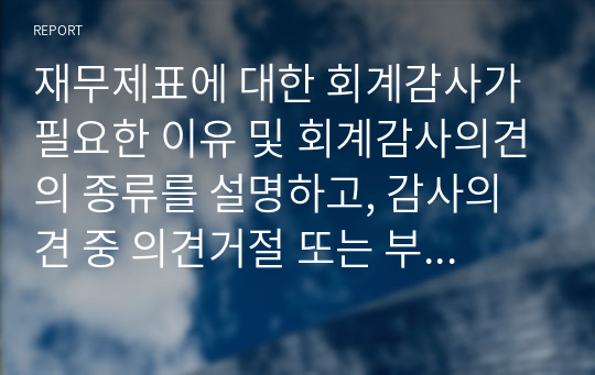 재무제표에 대한 회계감사가 필요한 이유 및 회계감사의견의 종류를 설명하고, 감사의견 중 의견거절 또는 부적정의견이 제시된 사례를 찾아 1가지만 제시하시오.