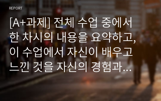 [A+과제] 전체 수업 중에서 한 차시의 내용을 요약하고, 이 수업에서 자신이 배우고 느낀 것을 자신의 경험과 연결하여 논하시오.