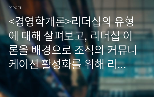 &lt;경영학개론&gt;리더십의 유형에 대해 살펴보고, 리더십 이론을 배경으로 조직의 커뮤니케이션 활성화를 위해 리더가 취해야 할 태도에 대해 서술하시오