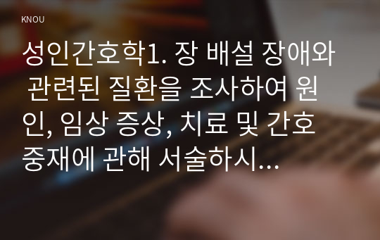 성인간호학1. 장 배설 장애와 관련된 질환을 조사하여 원인, 임상 증상, 치료 및 간호 중재에 관해 서술하시오. 2. 대장암으로 장루를 보유하게 된 환자와 가족에게 퇴원 시 제공해야 할 장루 간호 교육 내용을 제시하고, 간호 교육에 대한 효과 평가 방법을 기술하시오.