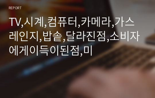 TV,시계,컴퓨터,카메라,가스레인지,밥솥,달라진점,소비자에게이득이된점,미