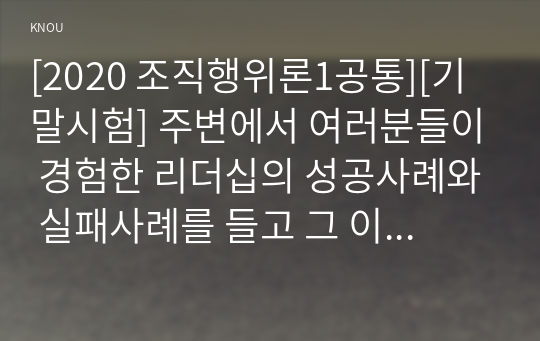 [2020 조직행위론1공통][기말시험] 주변에서 여러분들이 경험한 리더십의 성공사례와 실패사례를 들고 그 이유를 이론에 비추어 논리적으로 설명해보시오.