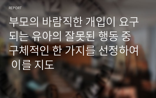 부모의 바람직한 개입이 요구되는 유아의 잘못된 행동 중 구체적인 한 가지를 선정하여 이를 지도