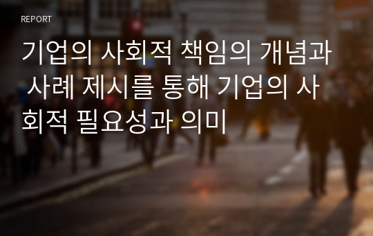 기업의 사회적 책임의 개념과 사례 제시를 통해 기업의 사회적 필요성과 의미