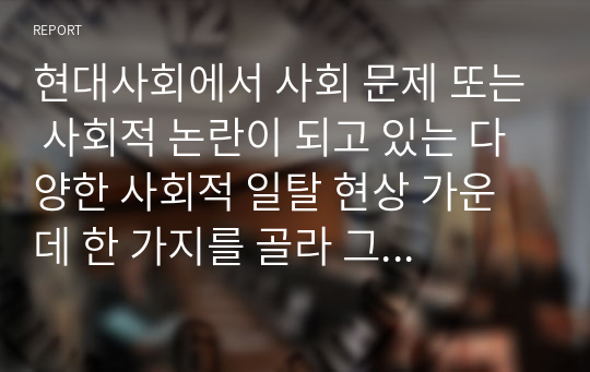 현대사회에서 사회 문제 또는 사회적 논란이 되고 있는 다양한 사회적 일탈 현상 가운데 한 가지를 골라 그 원인과 대책